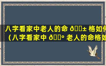 八字看家中老人的命 🐱 格如何（八字看家中 🐺 老人的命格如何解释）